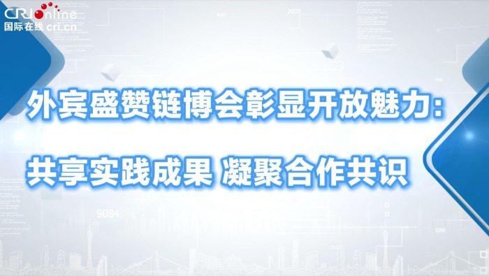 外宾盛赞链博会彰显开放魅力：共享实践成果 凝聚合作共识